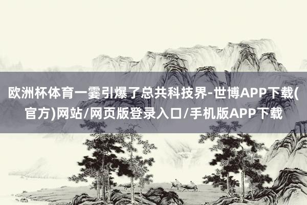 欧洲杯体育一霎引爆了总共科技界-世博APP下载(官方)网站/网页版登录入口/手机版APP下载