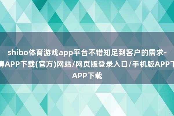 shibo体育游戏app平台不错知足到客户的需求-世博APP下载(官方)网站/网页版登录入口/手机版APP下载