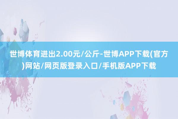 世博体育进出2.00元/公斤-世博APP下载(官方)网站/网页版登录入口/手机版APP下载