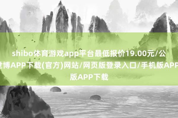 shibo体育游戏app平台最低报价19.00元/公斤-世博APP下载(官方)网站/网页版登录入口/手机版APP下载