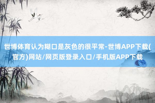 世博体育认为糊口是灰色的很平常-世博APP下载(官方)网站/网页版登录入口/手机版APP下载