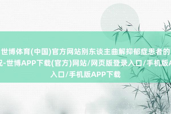 世博体育(中国)官方网站别东谈主曲解抑郁症患者的心扉状况-世博APP下载(官方)网站/网页版登录入口/手机版APP下载