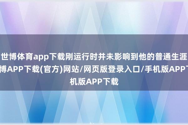 世博体育app下载刚运行时并未影响到他的普通生涯-世博APP下载(官方)网站/网页版登录入口/手机版APP下载