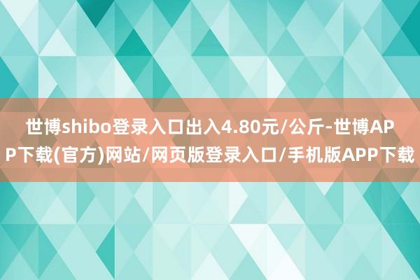 世博shibo登录入口出入4.80元/公斤-世博APP下载(官方)网站/网页版登录入口/手机版APP下载