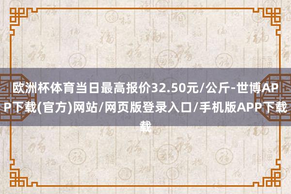 欧洲杯体育当日最高报价32.50元/公斤-世博APP下载(官方)网站/网页版登录入口/手机版APP下载