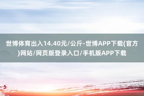 世博体育出入14.40元/公斤-世博APP下载(官方)网站/网页版登录入口/手机版APP下载