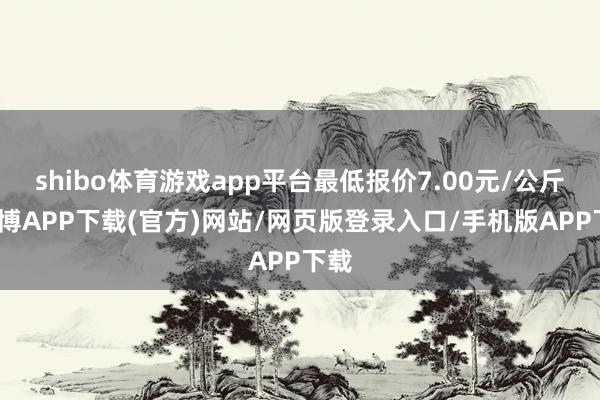 shibo体育游戏app平台最低报价7.00元/公斤-世博APP下载(官方)网站/网页版登录入口/手机版APP下载