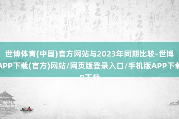 世博体育(中国)官方网站与2023年同期比较-世博APP下载(官方)网站/网页版登录入口/手机版APP下载