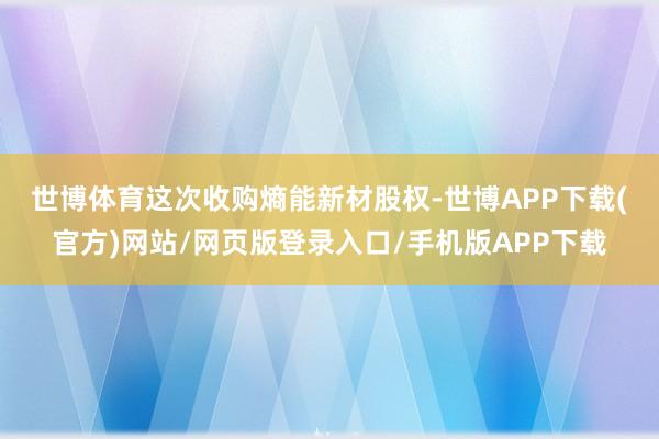 世博体育　　这次收购熵能新材股权-世博APP下载(官方)网站/网页版登录入口/手机版APP下载