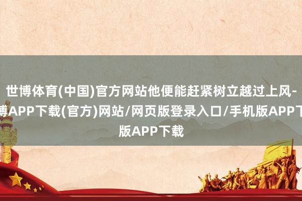 世博体育(中国)官方网站他便能赶紧树立越过上风-世博APP下载(官方)网站/网页版登录入口/手机版APP下载