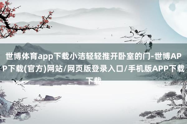 世博体育app下载小洁轻轻推开卧室的门-世博APP下载(官方)网站/网页版登录入口/手机版APP下载