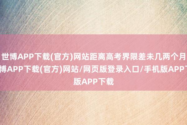 世博APP下载(官方)网站距离高考界限差未几两个月-世博APP下载(官方)网站/网页版登录入口/手机版APP下载