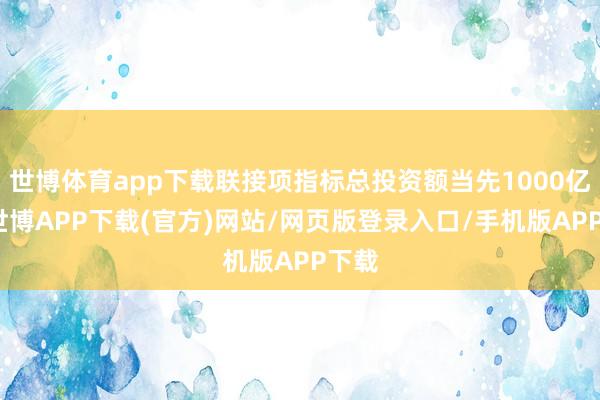 世博体育app下载联接项指标总投资额当先1000亿元-世博APP下载(官方)网站/网页版登录入口/手机版APP下载