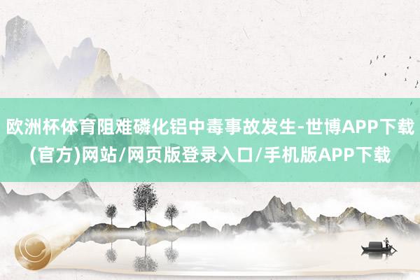 欧洲杯体育阻难磷化铝中毒事故发生-世博APP下载(官方)网站/网页版登录入口/手机版APP下载