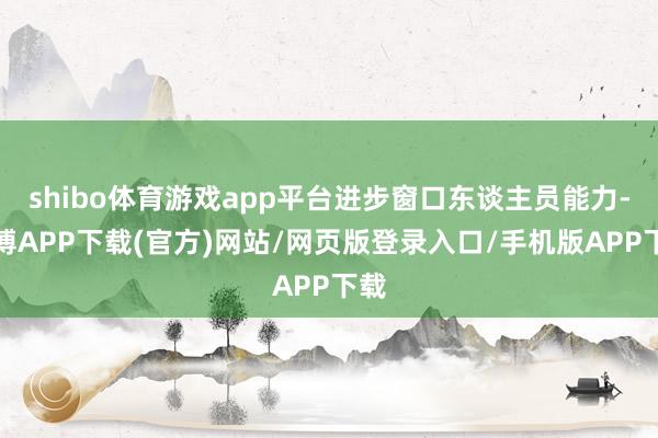 shibo体育游戏app平台进步窗口东谈主员能力-世博APP下载(官方)网站/网页版登录入口/手机版APP下载