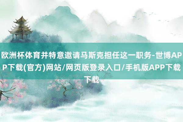 欧洲杯体育并特意邀请马斯克担任这一职务-世博APP下载(官方)网站/网页版登录入口/手机版APP下载