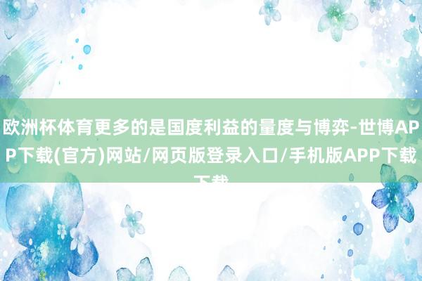 欧洲杯体育更多的是国度利益的量度与博弈-世博APP下载(官方)网站/网页版登录入口/手机版APP下载