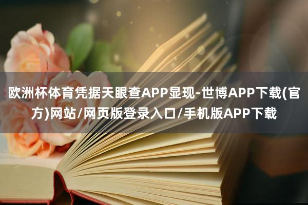 欧洲杯体育凭据天眼查APP显现-世博APP下载(官方)网站/网页版登录入口/手机版APP下载