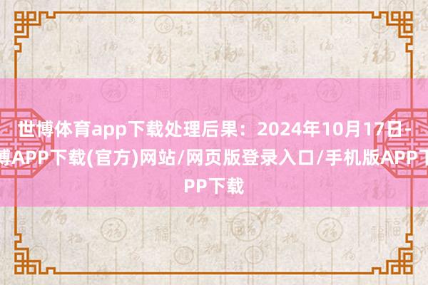 世博体育app下载处理后果：2024年10月17日-世博APP下载(官方)网站/网页版登录入口/手机版APP下载