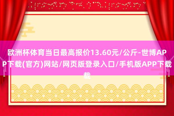 欧洲杯体育当日最高报价13.60元/公斤-世博APP下载(官方)网站/网页版登录入口/手机版APP下载