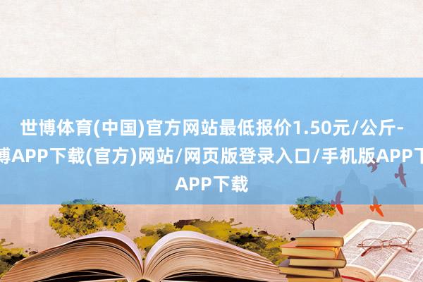 世博体育(中国)官方网站最低报价1.50元/公斤-世博APP下载(官方)网站/网页版登录入口/手机版APP下载