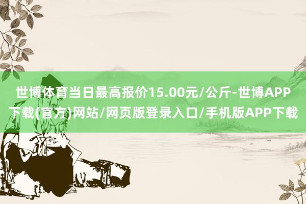 世博体育当日最高报价15.00元/公斤-世博APP下载(官方)网站/网页版登录入口/手机版APP下载