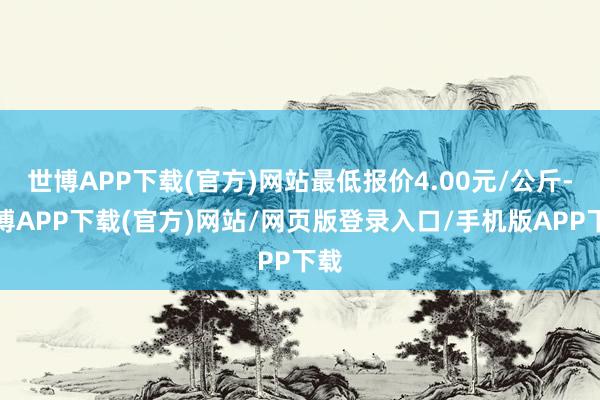 世博APP下载(官方)网站最低报价4.00元/公斤-世博APP下载(官方)网站/网页版登录入口/手机版APP下载