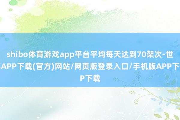 shibo体育游戏app平台平均每天达到70架次-世博APP下载(官方)网站/网页版登录入口/手机版APP下载