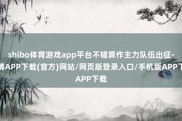 shibo体育游戏app平台不错算作主力队伍出征-世博APP下载(官方)网站/网页版登录入口/手机版APP下载