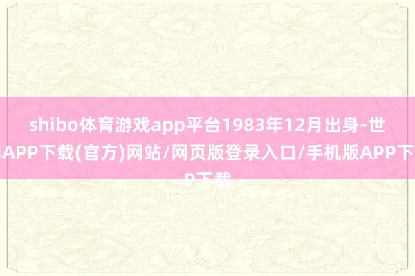 shibo体育游戏app平台1983年12月出身-世博APP下载(官方)网站/网页版登录入口/手机版APP下载