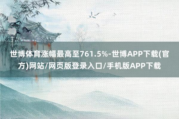 世博体育涨幅最高至761.5%-世博APP下载(官方)网站/网页版登录入口/手机版APP下载