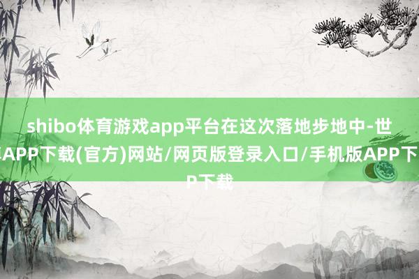 shibo体育游戏app平台　　在这次落地步地中-世博APP下载(官方)网站/网页版登录入口/手机版APP下载