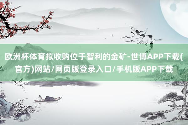 欧洲杯体育拟收购位于智利的金矿-世博APP下载(官方)网站/网页版登录入口/手机版APP下载