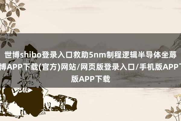 世博shibo登录入口救助5nm制程逻辑半导体坐蓐-世博APP下载(官方)网站/网页版登录入口/手机版APP下载