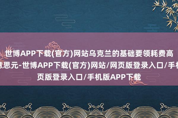 世博APP下载(官方)网站乌克兰的基础要领耗费高达数千亿好意思元-世博APP下载(官方)网站/网页版登录入口/手机版APP下载