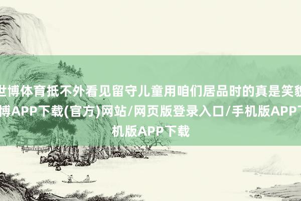 世博体育抵不外看见留守儿童用咱们居品时的真是笑貌-世博APP下载(官方)网站/网页版登录入口/手机版APP下载
