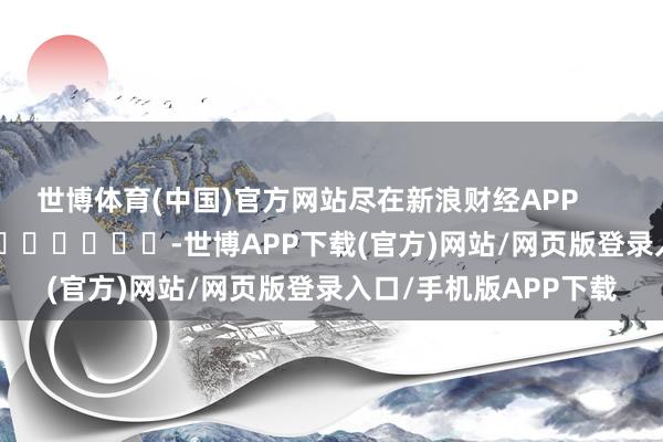 世博体育(中国)官方网站尽在新浪财经APP -世博APP下载(官方)网站/网页版登录入口/手机版APP下载