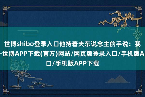 世博shibo登录入口他持着夫东说念主的手说:我这一世-世博APP下载(官方)网站/网页版登录入口/手机版APP下载
