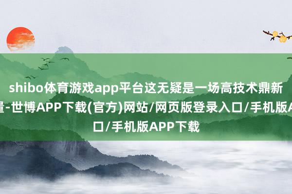 shibo体育游戏app平台这无疑是一场高技术鼎新力的较量-世博APP下载(官方)网站/网页版登录入口/手机版APP下载